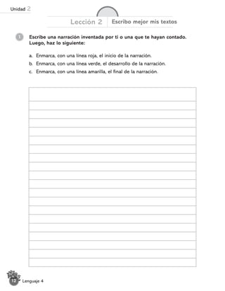 Lenguaje 4
12
1 Escribe una narración inventada por ti o una que te hayan contado.
Luego, haz lo siguiente:
Lección 2 Escribo mejor mis textos
a. Enmarca, con una línea roja, el inicio de la narración.
b. Enmarca, con una línea verde, el desarrollo de la narración.
c. Enmarca, con una línea amarilla, el final de la narración.
Unidad 2
 