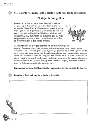2 Coloca punto y seguido, punto y aparte y punto final donde corresponda.
El viaje de los grillos
Una tarde de mucho sol y calor, los grillos salieron
de paseo por los rastrojos que bordean el pie del
monte del Cerro Grande Ellos querían pasar la noche
bien lejos, en un lugar fresco, y olvidarse de una vez
por todas, del ruiiiii-ruiiiii-ruiiiii de sus violines, así
que caminaron y caminaron sin descanso por los hilos
delgados del atardecer que, como láminas de cobre,
se arremolinaban al pie de los árboles
Al tropezar con un bosque poblado de amates, Grillo Sabio
exploró fijamente el terreno, observó cuidadosamente cada rincón; luego,
dirigiéndose a los otros grillos, les dijo: "Aquí pasaremos la noche porque este
es el mejor sitio para descansar Desde esos árboles que ven ahí, observaremos
cómo se columpia el rocío en los granados y cómo acuna la araña el sueño de
otros insectos en su colcha de soles... Además, veremos el lucero del alba antes
de que aclare el día" Dicho esto, guardó silencio... largo y profundo silencio...
como si hubiera enmudecido para siempre
Fragmento tomado del libro inédito Las posadas del día, de Inés de Cuevas.
Imagina el final del cuento anterior e ilústralo.
3
Lenguaje 4
14
Unidad 3
 