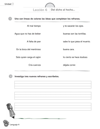 1 Une con líneas de colores las ideas que completan los refranes.
Lección 6 Del dicho al hecho...
Al mal tiempo
Agua que no has de beber
A falta de pan
En la boca del mentiroso
Solo quien carga el cajón
Cría cuervos
Investiga tres nuevos refranes y escríbelos.
2
y te sacarán los ojos.
buenas son las tortillas.
sabe lo que pesa el muerto.
buena cara.
lo cierto se hace dudoso.
déjala correr.
Lenguaje 4
22
Unidad 3
 