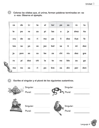 3 Colorea las sílabas que, al unirse, forman palabras terminadas en -ez
o -eza. Observa el ejemplo.
le pe re za pi las a je drez ña
cru de za ri ma pa li dez ñue fo
tos sa yo ve jez bol sa ti mi dez
ja pon as ca be za chi viu dez gre
ra pi dez chi la te no ble za go
mo no za ri po bre za din per don
ca de Li ta al tor pe za ro tu
Escribe el singular y el plural de los siguientes sustantivos.
4
Singular:
Plural:
Singular:
Plural:
Singular:
Plural:
Singular:
Plural:
23
Lenguaje 4
Unidad 3
 