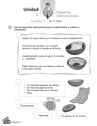 Lee las siguientes instrucciones para un experimento y ordena la
información.
1
Llénalo con agua hasta que la moneda se cubra completamente.
Forra el fondo del tazón con el papel
aluminio y coloca la moneda en el fondo.
Cuidadosamente, quita el agua y la moneda,
y… ¬sorpresa!
Déjalo descansar por una semana y observa
si hay algún cambio.
Materiales Un agujero de un centavo
Procedimiento
• Un recipiente pequeño de plástico.
• Un trozo de papel aluminio.
• Una moneda vieja de un centavo.
• Agua.
Unidad
Sigamos
instrucciones
Lección 1
5
Así lo hago
28 Lenguaje 4
 