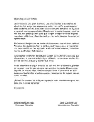 Queridos niños y niñas:
¬Bienvenidos a una gran aventura! Les presentamos el Cuaderno de
ejercicios, fiel amigo que esperamos traten con cariño y con respeto.
Este cuaderno, que ha sido elaborado con mucho esfuerzo, les ayudará
a construir nuevos aprendizajes. Ustedes son importantes para nosotros.
Por ello, nos preocupamos para que tengan a disposición los mejores
materiales didácticos y las más efectivas herramientas para fomentar los
aprendizajes.
El Cuaderno de ejercicios se ha desarrollado como una iniciativa del Plan
Nacional de Educación 2021 y contiene actividades que, al realizarlas
con responsabilidad, les ayudarán a reforzar conocimientos, a dominar
nuevas destrezas y habilidades.
¬Esfuércense y disfruten del estudio! Cuiden su cuaderno y, cada vez que
el maestro o la maestra se lo indique, utilícenlo pensando en lo divertido
que es colorear, dibujar y escribir sus ideas.
No se desanimen si algún ejercicio les sale mal. Por el contrario, piensen
en mejorar y mantengan siempre ese objetivo en mente. Ustedes son
capaces de mucho y sus ideas son importantes. Exprésenlas en este
cuaderno. Sus familias y todos nosotros necesitamos de nuevos valores
como ustedes.
¬Ánimo! Perseveren. No solo para aprender más, sino también para ser,
cada día, mejores personas.
Con cariño,
DARLYN XIOMARA MEZA
Ministra de Educación
JOSÉ LUIS GUZMÁN
Viceministro de Educación
 
