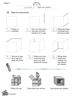 1 Sigue las instrucciones.
Dibuja un
cuadrado.
1. Haz una línea como
esta para el borde
posterior de la caja.
2. Dibuja dos líneas
inclinadas para
terminar el lado.
3.
Termina la tapa
de la caja con
estas dos líneas.
4. Dibuja una línea
como esta para
tener una cajita
abierta por encima.
5. Dibuja estas
líneas para
obtener una
caja abierta
por delante.
6.
Caja abierta por encima
Dibujo de caja Caja abierta por delante
30 Lenguaje 4
Lección 2 Sigo los pasos...
Unidad 5
 
