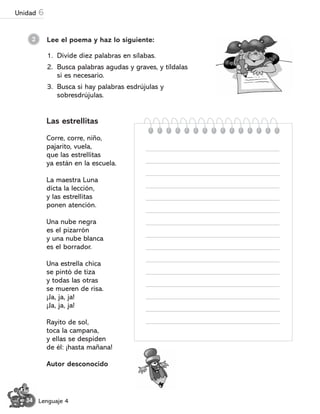 Lee el poema y haz lo siguiente:
2
Las estrellitas
Corre, corre, niño,
pajarito, vuela,
que las estrellitas
ya están en la escuela.
La maestra Luna
dicta la lección,
y las estrellitas
ponen atención.
Una nube negra
es el pizarrón
y una nube blanca
es el borrador.
Una estrella chica
se pintó de tiza
y todas las otras
se mueren de risa.
¬Ja, ja, ja!
¬Ja, ja, ja!
Rayito de sol,
toca la campana,
y ellas se despiden
de él: ¬hasta mañana!
Autor desconocido
1. Divide diez palabras en sílabas.
2. Busca palabras agudas y graves, y tíldalas
si es necesario.
3. Busca si hay palabras esdrújulas y
sobresdrújulas.
34 Lenguaje 4
Unidad 6
 