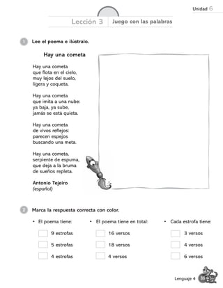 • El poema tiene:
9 estrofas
5 estrofas
4 estrofas
1 Lee el poema e ilústralo.
Lección 3 Juego con las palabras
Hay una cometa
Hay una cometa
que flota en el cielo,
muy lejos del suelo,
ligera y coqueta.
Hay una cometa
que imita a una nube:
ya baja, ya sube,
jamás se está quieta.
Hay una cometa
de vivos reflejos:
parecen espejos
buscando una meta.
Hay una cometa,
serpiente de espuma,
que deja a la bruma
de sueños repleta.
Antonio Tejeiro
(español)
Marca la respuesta correcta con color.
2
• El poema tiene en total:
16 versos
18 versos
4 versos
• Cada estrofa tiene:
3 versos
4 versos
6 versos
35
Lenguaje 4
Unidad 6
 