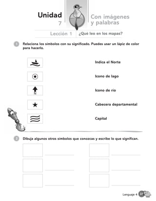 Relaciona los símbolos con su significado. Puedes usar un lápiz de color
para hacerlo.
1
Unidad Con imágenes
y palabras
Lección 1
7
¿Qué leo en los mapas?
Dibuja algunos otros símbolos que conozcas y escribe lo que significan.
N
Indica el Norte
Icono de lago
Icono de río
Cabecera departamental
Capital
37
Lenguaje 4
2
 