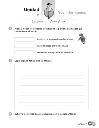 1 Juega a llenar los espacios, escribiendo la persona gramatical que
corresponde al verbo.
tuvieron un equipo de colaboradores.
2
coloreaste el mapa de Centroamérica.
salió de paseo el fin de semana.
Copia alguna noticia que te interese.
Subraya los verbos que se encuentran en la noticia anterior.
3
Unidad
Nos informamos
Lección 1
8
¬Extra! ¬Extra!
43
Lenguaje 4
 