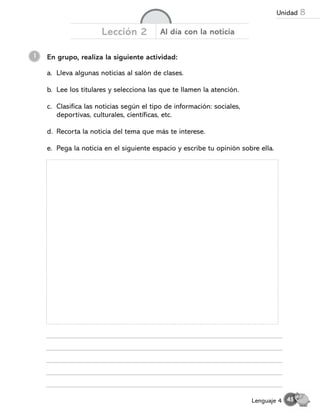 En grupo, realiza la siguiente actividad:
1
Lección 2 Al día con la noticia
a. Lleva algunas noticias al salón de clases.
b. Lee los titulares y selecciona las que te llamen la atención.
c. Clasifica las noticias según el tipo de información: sociales,
deportivas, culturales, científicas, etc.
d. Recorta la noticia del tema que más te interese.
e. Pega la noticia en el siguiente espacio y escribe tu opinión sobre ella.
45
Lenguaje 4
Unidad 8
 