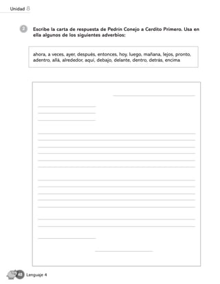 2 Escribe la carta de respuesta de Pedrín Conejo a Cerdito Primero. Usa en
ella algunos de los siguientes adverbios:
ahora, a veces, ayer, después, entonces, hoy, luego, mañana, lejos, pronto,
adentro, allá, alrededor, aquí, debajo, delante, dentro, detrás, encima
Lenguaje 4
48
Unidad 8
 