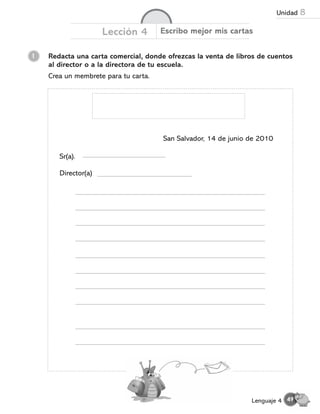 1 Redacta una carta comercial, donde ofrezcas la venta de libros de cuentos
al director o a la directora de tu escuela.
Crea un membrete para tu carta.
Lección 4 Escribo mejor mis cartas
San Salvador, 14 de junio de 2010
Sr(a).
Director(a)
49
Lenguaje 4
Unidad 8
 