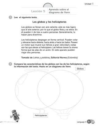 Lee el siguiente texto.
1
Lección 5
Aprendo sobre el
diagrama de Venn
Los globos y los helicópteros
Los globos se llenan con aire caliente; este es más ligero
que el aire exterior, por lo que el globo flota y se eleva. En
él pueden ir de tres a cuatro personas. Generalmente, lo
hacen para divertirse.
Los helicópteros despegan en forma vertical. Pueden volar
y elevarse hacia delante, hacia atrás o hacia los lados. Poseen
un motor que mueve sus hélices a gran velocidad y estas
son las que elevan al helicóptero. Las hélices tienen la misma
forma que las alas de un avión. En este aparato pueden
viajar dos personas.
Tomado de Letras y palabras, Editorial Norma (Colombia)
Compara las características de los globos con las de los helicópteros, según
la información del texto. Hazlo en un diagrama de Venn.
2
Globos
Helicópteros
51
Lenguaje 4
Unidad 8
 