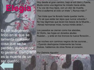Es un subgénero lirico en el que se lamenta cualquier cosa que se ha perdido, aunque por lo general, siempre es la muerte de un ser querido.  Hoy desde el gran camino, bajo el sol claro y fuerte,  Muda como una lágrima he mirado hacia atrás,  Y tu voz de muy lejos, con un olor de muerte,  Vino á aullarme al oído un triste "¡ Nunca más !"  . Tan triste que he llorado hasta quedar inerte...  ¡ Yo sé que estás tan lejos que nunca volverás !  No hay lágrimas que laven los besos de la Muerte...  Almas hermanas mías, nunca miréis atrás ! .  Los pasados se cierran como los ataúdes,  Al Otoño, las hojas en dorados aludes  Ruedan... y arde en los troncos la nueva floración...  Las noches son caminos negros de las auroras... - Oyendo deshojarse tristemente las horas  Dulces, hablemos de otras flores al corazón. Por Delmira Agustini 