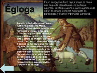 Es un subgénero lírico que a veces es como una pequeña pieza teatral. Es de tema amoroso, lo interpreta uno o varios campesinos en un escenario donde la naturaleza es paradisiaca y es muy importante la música.  importante la música. Aquella voluntad honesta y pura, ilustre y hermosísima María, que en mí de celebrar tu hermosura, tu ingenio y tu valor estar solía, a despecho y pesar de la ventura que por otro camino me desvía, está y estará en mí tanto clavada, cuanto del cuerpo el alma acompañada. Y aún no se me figura que me toca aqueste oficio solamente en vida; mas con la lengua muerta y fría en la boca pienso mover la voz a ti debida. Libre mi alma de su estrecha roca por el Estigio lago conducida, celebrándose irá, y aquel sonido hará parar las aguas del olvido. Garcilaso de la Vega 