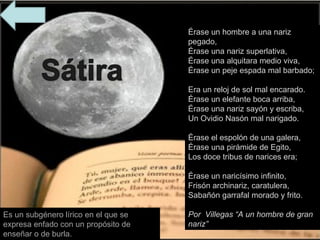 Es un subgénero lírico en el que se expresa enfado con un propósito de enseñar o de burla. Érase un hombre a una nariz pegado,  Érase una nariz superlativa,  Érase una alquitara medio viva,  Érase un peje espada mal barbado;  Era un reloj de sol mal encarado.  Érase un elefante boca arriba,  Érase una nariz sayón y escriba,  Un Ovidio Nasón mal narigado.  Érase el espolón de una galera,  Érase una pirámide de Egito,  Los doce tribus de narices era;  Érase un naricísimo infinito,  Frisón archinariz, caratulera,  Sabañón garrafal morado y frito. Por  Villegas “A un hombre de gran nariz” 