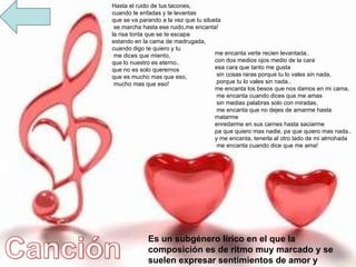 Es un subgénero lírico en el que la composición es de ritmo muy marcado y se suelen expresar sentimientos de amor y desamor. Hasta el ruido de tus tacones,  cuando te enfadas y te levantas  que se va parando a la vez que tu silueta se marcha hasta ese ruido,me encanta!  la risa tonta que se te escapa  estando en la cama de madrugada,  cuando digo te quiero y tu me dices que miento,  que lo nuestro es eterno..  que no es solo querernos  que es mucho mas que eso, mucho mas que eso! me encanta verte recien levantada..  con dos medios ojos medio de la cara  esa cara que tanto me gusta sin cosas raras porque tu lo vales sin nada, porque tu lo vales sin nada..  me encanta los besos que nos damos en mi cama, me encanta cuando dices que me amas sin medias palabras solo con miradas, me encanta que no dejes de amarme hasta matarme  enredarme en sus carnes hasta saciarme  pa que quiero mas nadie, pa que quiero mas nada..  y me encanta, tenerla al otro lado de mi almohada me encanta cuando dice que me ama! 