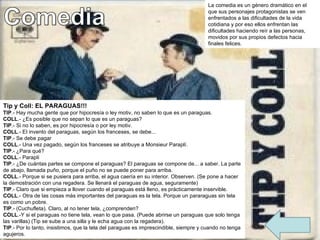 La comedia es un género dramático en el que sus personajes protagonistas se ven enfrentados a las dificultades de la vida cotidiana y por eso ellos enfrentan las dificultades haciendo reír a las personas, movidos por sus propios defectos hacia finales felices. Tip y Coll: EL PARAGUAS!!! TIP .- Hay mucha gente que por hipocresía o ley motiv, no saben lo que es un paraguas. COLL .- ¿Es posible que no sepan lo que es un paraguas? TIP .- Si no lo saben, es por hipocresía o por ley motiv. COLL .- EI invento del paraguas, según los franceses, se debe... TIP .- Se debe pagar COLL .- Una vez pagado, según los franceses se atribuye a Monsieur Paraplí. TIP .- ¿Para qué? COLL .- Paraplí TIP .- ¿De cuántas partes se compone el paraguas? El paraguas se compone de... a saber. La parte de abajo, llamada puño, porque el puño no se puede poner para arriba. COLL .- Porque si se pusiera para arriba, el agua caería en su interior. Observen. (Se pone a hacer la demostración con una regadera. Se llenará el paraguas de agua, seguramente) TIP .- Claro que si empieza a llover cuando el paraguas está lleno, es prácticamente inservible. COLL .- Otra de las cosas más importantes del paraguas es la tela. Porque un pararaguas sin tela es como un pobre. TIP .- (Cuchufleta). Claro, al no tener tela, ¿comprenden? COLL .-Y si el paraguas no tiene tela, vean lo que pasa. (Puede abrirse un paraguas que solo tenga las varillas) (Tip se sube a una silla y le echa agua con la regadera). TIP .- Por lo tanto, insistimos, que la tela del paraguas es imprescindible, siempre y cuando no tenga agujeros. 