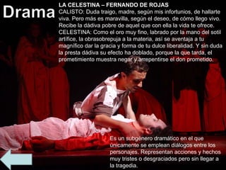 Es un subgénero dramático en el que únicamente se emplean diálogos entre los personajes. Representan acciones y hechos muy tristes o desgraciados pero sin llegar a la tragedia. LA CELESTINA – FERNANDO DE ROJAS CALISTO: Duda traigo, madre, según mis infortunios, de hallarte viva. Pero más es maravilla, según el deseo, de cómo llego vivo. Recibe la dádiva pobre de aquel que con ella la vida te ofrece. CELESTINA: Como el oro muy fino, labrado por la mano del sotil artífice, la obrasobrepuja a la materia, así se aventaja a tu magnífico dar la gracia y forma de tu dulce liberalidad. Y sin duda la presta dádiva su efecto ha doblado, porque la que tarda, el prometimiento muestra negar y arrepentirse el don prometido.  
