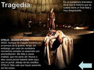 Es un subgénero dramático en el que la historia que se cuenta tiene un final fatal y muy desgraciado. OTELO - SHAKESPEARE IAGO: Aunque he matado hombres en el servicio de la guerra, tengo, sin embargo, por caso de verdadera conciencia cometer un asesinato con premeditación. Me falta a veces maldad, que me sería útil. Nueve o diez veces pensé haberle dado aquí, con mi puñal, debajo de las costillas. OTELO: Más vale que hayan pasando así las cosas. 