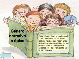 Es un género literario en el que el narrador cuentas las acciones reales o ficticias que hacen unos personajes en un espacio y tiempo determinados e introduce sus palabras. Puede estar escrito en prosa o en verso.   