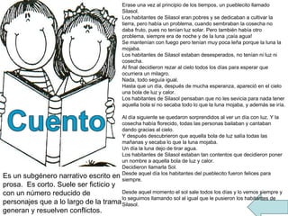 Erase una vez al principio de los tiempos, un pueblecito llamado Silasol. Los habitantes de Silasol eran pobres y se dedicaban a cultivar la tierra, pero había un problema, cuando sembraban la cosecha no daba fruto, pues no tenían luz solar. Pero también había otro problema, siempre era de noche y de la luna ¡caía agua! Se mantenían con fuego pero tenían muy poca leña porque la luna la mojaba. Los habitantes de Silasol estaban desesperados, no tenían ni luz ni cosecha. Al final decidieron rezar al cielo todos los días para esperar que ocurriera un milagro. Nada, todo seguía igual. Hasta que un día, después de mucha esperanza, apareció en el cielo una bola de luz y calor. Los habitantes de Silasol pensaban que no les sevicia para nada tener aquella bola si no secaba todo lo que la luna mojaba, y además se iría.  Al día siguiente se quedaron sorprendidos al ver un día con luz. Y la cosecha había florecido, todas las personas bailaban y cantaban dando gracias al cielo. Y después descubrieron que aquella bola de luz salía todas las mañanas y secaba lo que la luna mojaba. Un día la luna dejo de tirar agua. Los habitantes de Silasol estaban tan contentos que decidieron poner un nombre a aquella bola de luz y calor. Decidieron llamarla Sol. Desde aquel día los habitantes del pueblecito fueron felices para siempre. Desde aquel momento el sol sale todos los días y lo vemos siempre y lo seguimos llamando sol al igual que le pusieron los habitantes de Silasol. Es un subgénero narrativo escrito en prosa.  Es corto. Suele ser ficticio y con un número reducido de personajes que a lo largo de la trama generan y resuelven conflictos. 