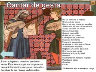 Es un subgénero narrativo escrito en verso. Esta formado por varios poemas de carácter heroico donde se cantan las hazañas de los héroes tradicionales. Por las calles de la Habana Un duende se pasea. Bajo el sol o en pos de las estrellas Se escucha a través de las celosías Su voz cascada, sin prisas, Cantando sus loas. Su paso incansable Golpea los adoquines Con el peso de su historia. Su andar de mil eras Es camino que conduce Al reino de la Hidra y de la Sierpe. Sus manos no imploran, Regalarle un pan no es dádiva, Sino premio que otorga Desde su antigua dignidad De orate. Sus manos van llenas de regalos: Pajaritas de papel, Cometas, Flores… …… .. Al Caballero De París de Marié Rojas Tamayo 