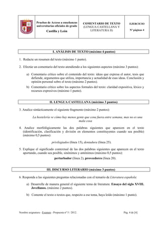 Nombre asignatura - Examen - Propuesta nº 5 / 2012. Pág. 4 de [4]
Pruebas de Acceso a enseñanzas
universitarias oficiales de grado
Castilla y León
COMENTARIO DE TEXTO
(LENGUA CASTELLANA Y
LITERATURA II)
EJERCICIO
Nº páginas 4
I. ANÁLISIS DE TEXTO (máximo 4 puntos)
1. Redacte un resumen del texto (máximo 1 punto).
2. Efectúe un comentario del texto atendiendo a los siguientes aspectos (máximo 3 puntos):
a) Comentario crítico sobre el contenido del texto: ideas que expresa el autor, tesis que
defiende, argumentos que utiliza, importancia y actualidad de esas ideas. Conclusión y
opinión personal sobre el texto (máximo 2 puntos).
b) Comentario crítico sobre los aspectos formales del texto: claridad expositiva, léxico y
recursos expresivos (máximo 1 punto).
II. LENGUA CASTELLANA (máximo 3 puntos)
3. Analice sintácticamente el siguiente fragmento (máximo 2 puntos):
La hostelería ve cómo hay menos gente que cena fuera entre semana, mas no es una
mala cosa
4. Analice morfológicamente las dos palabras siguientes que aparecen en el texto
(identificación, clasificación y división en elementos constituyentes cuando sea posible)
(máximo 0,5 puntos):
privilegiados (línea 15), dentadura (línea 25).
5. Explique el significado contextual de las dos palabras siguientes que aparecen en el texto
aportando, cuando sea posible, sinónimos y antónimos (máximo 0,5 puntos):
perturbador (línea 2), proveedores (línea 20).
III. DISCURSO LITERARIO (máximo 3 puntos)
6. Responda a las siguientes preguntas relacionadas con el temario de Literatura española:
a) Desarrolle de manera general el siguiente tema de literatura: Ensayo del siglo XVIII.
Jovellanos. (máximo 2 puntos).
b) Comente el texto o textos que, respecto a ese tema, haya leído (máximo 1 punto).
 
