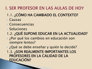 1.1. ¿CÓMO HA CAMBIADO EL CONTEXTO?
 Causas
 Consecuencias
 Soluciones
1.2. ¿QUÉ SUPONE EDUCAR EN LA ACTUALIDAD?
 ¿Por qué los cambios en educación son
  siempre lentos?
 ¿Qué se debe enseñar y quién lo decide?
1.3. ¿SON REALMENTE IMPORTANTES LOS
  PROFESORES EN LA CALIDAD DE LA
  EDUCACIÓN?
 