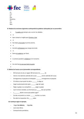 16
Le:
Los:
La:
Ella:
Nosotros:
Yo:
Les:
Nos:
8– Redacta las oraciones siguientes sustituyendo las palabras subrayadas por un pronombre:
• Tu padre y tú siempre vais a correr los sábados.
• →
• Ayer compré un regalo para Carmen y Lola.
• →
• Han dado a Fernando el primer premio.
• →
• He dicho al fontanero que venga esta tarde.
• →
• Dame el cuaderno, por favor.
•
• La semana pasada vi a Roberto en el concierto.
•
• He visto hoy la casa que tanto te gusta.
•
9. Rellena los huecos con el pronombre correspondiente.
- Mi hermano me da un regalo: Mi hermano me ______ da
- Vieron a los ladrones saliendo de la casa: ______ vieron saliendo de la casa
- Entregaremos el paquete al embajador: _______ entregaremos el paquete
- O le dices a Juan quién ha sido o _______ lo digo yo
- Coge la autorización del cajón: ______ coge del cajón
- Pegó un golpe a su compañero: _____ pegó un golpe
- Juan no tiene remedio, sus hermanos ya ______ dan por perdido
- ¿________ dijiste a Laura que podían jugar?
- Escribe una postal a su novio: ______ escribe a su novio
- No sabe las respuestas: No _____ sabes
10. Sustituye según el ejemplo.
- Hagan los deberes. Háganlos.
- Lean estos libros.
- Comprad estos periódicos.
 