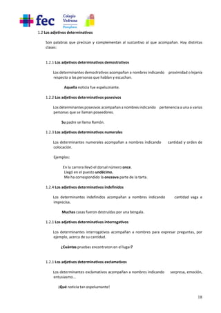 18
1.2 Los adjetivos determinativos
Son palabras que precisan y complementan al sustantivo al que acompañan. Hay distintas
clases:
1.2.1 Los adjetivos determinativos demostrativos
Los determinantes demostrativos acompañan a nombres indicando proximidad o lejanía
respecto a las personas que hablan y escuchan.
Aquella noticia fue espeluznante.
1.2.2 Los adjetivos determinativos posesivos
Los determinantes posesivos acompañan a nombres indicando pertenencia a una o varias
personas que se llaman poseedores.
Su padre se llama Ramón.
1.2.3 Los adjetivos determinativos numerales
Los determinantes numerales acompañan a nombres indicando cantidad y orden de
colocación.
Ejemplos:
En la carrera llevó el dorsal número once.
Llegó en el puesto undécimo.
Me ha correspondido la onceava parte de la tarta.
1.2.4 Los adjetivos determinativos indefinidos
Los determinantes indefinidos acompañan a nombres indicando cantidad vaga e
imprecisa.
Muchas casas fueron destruidas por una bengala.
1.2.1 Los adjetivos determinativos interrogativos
Los determinantes interrogativos acompañan a nombres para expresar preguntas, por
ejemplo, acerca de su cantidad.
¿Cuántas pruebas encontraron en el lugar?
1.2.1 Los adjetivos determinativos exclamativos
Los determinantes exclamativos acompañan a nombres indicando sorpresa, emoción,
entusiasmo...
¡Qué noticia tan espeluznante!
 