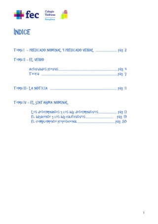 1
ÍNDICE
Tema I – PREDICADO NOMINAL Y PREDICADO VERBAL ....................................... pág. 2
Tema II – EL VERBO
Actividades previas.............................................................................................................pág. 4
Teoría ............................................................................................................................................pág. 7
Tema III- LA NOTICIA .......................................................................................................................... pág. 11
Tema IV – EL SINTAGMA NOMINAL
Los determinantes y los adj. determinativos.................................. pág 13
El adyacente y los adj calificativos................................................... pág. 19
El complemento preposicional.....................................................................pág. 20
 