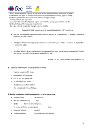 20
- Nunca mientras seamos capaces de seguir un rastro- respondieron sus hermanos-. Cuando
seas hombre, ven al pie de nuestra colina para que podamos hablar contigo, y por la noche
nosotros bajaremos a vuestras tierras de cultivo para jugar contigo.
- ¡Vuelve pronto!- dijo papá lobo.
- Vuelve pronto, desnudito, hijo mío- repitió la mamá loba-, porque, escúchame, hijo del
hombre, te he querido más que a mis cacharros.
- Claro que volveré - respondió Mowgli-. ¡No me olvidéis!
Rudyard KIPLING: Las aventuras de Mowgli (adaptación). Ed. Vicens Vives
• ¿En qué ayuda el adjetivo determinativo posesivo nuestra de “nuestra colina” a Mowgli a diferenciar
esa colina de otras colinas?
• ¿El adjetivo determinativo posesivo vuestras de “vuestras tierras” se refiere a las tierras de los hombres
o a las de los lobos?
• Cambia el adjetivo determinativo posesivo nuestra de la oración “ven al pie de nuestra colina” por los
artículos la o una. ¿Se orientaría igual Mowgli? ¿Por qué?
Fuente: Len Pro, Editorial Vicens Vives. Gramática 1.
3 - Escribe el determinante posesivo correspondiente.
• Pepe no encuentra (él) llaves.
• ¿Dónde está (tú) paraguas?
• Esta es una hija (nosotros) .
• Te presento a (yo) madre.
• ¿Puedo usar (vosotros) coche?
• Una prima (ella) vivía en Málaga.
4 - Escribe los adjetivos indefinidos siguientes en la forma correcta.
• ¡Cómete (todo) las verduras!
• Hay que beber (mucho) agua.
• (Cada) día me levanto temprano.
• Yo no me conformo con (cualquier) cosa.
• ¿Hay aquí (algún) médico?
• Tenemos (varios) soluciones para el problema.
 