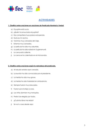 3
ACTIVIDADES
1. Clasifica estas oraciones en oraciones de Predicado Nominal o Verbal:
a) El pupitre está sucio.
b) ¿Quién ha ensuciado el pupitre?
c) Esa compañera tuya parece estupenda.
d) Nuria es mi vecina.
e) Volvimos muy cansadas del viaje.
f) Estamos muy cansados.
g) La película ha sido muy aburrida.
h) La película ha sido rodad en Zugarramurdi.
i) La cena está caliente.
j) La cena se ha calentado en el microondas.
2. Clasifica estas oraciones según la naturaleza del predicado.
a) Mi abuelo estaba ayer cansado.
b) La reunión ha sido convocada por el presidente.
c) La herida ha sido muy grave.
d) La herida ha sido trasladad en ambulancia.
e) Siempre fueron muy educados.
f) Fueron por el atajo a casa.
g) Los niños dormían muy tranquilos.
h) Pedro fue elegido por todos.
i) ¿Cuántos libros has leído?
j) Se ve tu casa desde aquí.
 
