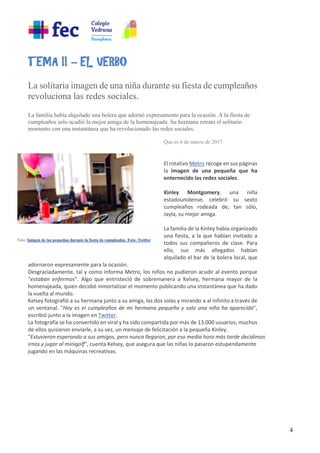 4
TEMA II – EL VERBO
La solitaria imagen de una niña durante su fiesta de cumpleaños
revoluciona las redes sociales.
La familia había alquilado una bolera que adornó expresamente para la ocasión. A la fiesta de
cumpleaños solo acudió la mejor amiga de la homenajeada. Su hermana retrató el solitario
momento con una instantánea que ha revolucionado las redes sociales.
Que.es 6 de marzo de 2017
Twittear
El rotativo Metro recoge en sus páginas
la imagen de una pequeña que ha
enternecido las redes sociales.
Kinley Montgomery, una niña
estadounidense, celebró su sexto
cumpleaños rodeada de, tan sólo,
Jayla, su mejor amiga.
La familia de la Kinley había organizado
una fiesta, a la que habían invitado a
todos sus compañeros de clase. Para
ello, sus más allegados habían
alquilado el bar de la bolera local, que
adornaron expresamente para la ocasión.
Desgraciadamente, tal y como informa Metro, los niños no pudieron acudir al evento porque
"estaban enfermos". Algo que entristeció de sobremanera a Kelsey, hermana mayor de la
homenajeada, quien decidió inmortalizar el momento publicando una instantánea que ha dado
la vuelta al mundo.
Kelsey fotografió a su hermana junto a su amiga, las dos solas y mirando a al infinito a través de
un ventanal. "Hoy es el cumpleaños de mi hermana pequeña y solo una niña ha aparecido",
escribió junto a la imagen en Twitter.
La fotografía se ha convertido en viral y ha sido compartida por más de 13.000 usuarios; muchos
de ellos quisieron enviarle, a su vez, un mensaje de felicitación a la pequeña Kinley.
"Estuvieron esperando a sus amigos, pero nunca llegaron, por eso media hora más tarde decidimos
irnos y jugar al minigolf", cuenta Kelsey, que asegura que las niñas lo pasaron estupendamente
jugando en las máquinas recreativas.
 