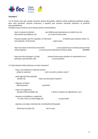 6
Actividad 3 .
3.1 Ya hemos visto que cuando narramos hechos del pasado, solemos utilizar pretéritos perfectos simples,
pero para presentar acciones anteriores a aquellas que estamos narrando utilizamos el pretérito
pluscuamperfecto.
Completa estas oraciones con el tiempo verbal correspondiente.
Ayer un taxista me (llamar) por teléfono para devolverme un maletín con mis
documentos que (dejarse, yo) en su taxi minutos antes.
El jueves pasado, ¡por fin!, (aprobar, mi hermano) el examen para conducir motos. Ya
lo (suspender, mi hermano) cuatro veces.
Hace tres meses mi hermano me (invitar) a unas vacaciones en el Caribe porque el mes
anterior (ganar) un concurso de la televisión y le (tocar, ellos) ¡60.000€!
Hace dos años (conseguir, mi hija) la beca Erasmus para estudiar un cuatrimestre en el
extranjero que (solicitar, ella) el curso anterior.
3.2 ¿Qué tiempo verbal utilizamos en estas ocasiones?
- hacer una invitación en todo de cortesía:
¿(Querer vosotros) venir a las diez y media a cenar?.
- pedir algo de forma educada:
¿(Poder tú) hacer una tarta para el postre?.
- expresar un deseo:
¡Me (encantar) conocerlo!
- hacer una sugerencia:
Aunque entonces (deber tú) ir ahora a comprar los ingredientes, ¿no?
- expresar una hipótesis o suposición:
Sí, claro. Pero a lo mejor (llegar tú) un poco tarde.
- expresar una duda o momento de incertidumbre del pasado:
Pensé que no (estar tú) aún en casa
 