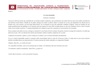 Equipo de Lengua y Literatura:
Lic. Graciela Ruarte, Prof. Marta Flores y Prof. Noelia Romero Vega
Anexo 4
La casa encantada
Anónimo: Occidente
Una joven soñó una noche que caminaba por un extraño sendero campesino, que ascendía por una colina boscosa cuya cima estaba coronada por
una hermosa casita blanca, rodeada de un jardín. Incapaz de ocultar su placer, llamó a la puerta de la casa, que finalmente fue abierta por un
hombre muy, muy anciano, con una larga barba blanca. En el momento en que ella empezaba a hablarle, despertó. Todos los detalles de este
sueño permanecieron tan grabados en su memoria, que por espacio de varios días no pudo pensar en otra cosa. Después volvió a tener el mismo
sueño en tres noches sucesivas. Y siempre despertaba en el instante en que iba a comenzar su conversación con el anciano.
Pocas semanas más tarde la joven se dirigía en automóvil a una fiesta de fin de semana. De pronto, tironeó la manga del conductor y le pidió que
detuviera el auto. Allí, a la derecha del camino pavimentado, estaba el sendero campesino de su sueño.
-Espéreme un momento -suplicó, y echó a andar por el sendero, con el corazón latiéndole alocadamente.
Ya no se sintió sorprendida cuando el caminito subió enroscándose hasta la cima de la boscosa colina y la dejó ante la casa cuyos menores
detalles recordaba ahora con tanta precisión. El mismo anciano del sueño respondía a su impaciente llamado.
-Dígame -dijo ella-, ¿se vende esta casa?
-Sí -respondió el hombre-, pero no le aconsejo que la compre. ¡Un fantasma, hija mía, frecuenta esta casa!
-Un fantasma -repitió la muchacha-. Santo Dios, ¿y quién es?
-Usted -dijo el anciano, y cerró suavemente la puerta.
 