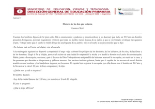 Equipo de Lengua y Literatura:
Lic. Graciela Ruarte, Prof. Marta Flores y Prof. Noelia Romero Vega
Anexo 5
Historia de los dos que soñaron
Gustavo Weil
Cuentan los hombres dignos de fe (pero sólo Alá es omnisciente y poderoso y misericordioso y no duerme) que hubo en El Cairo un hombre
poseedor de riquezas, pero tan magnánimo y liberal que todas las perdió, menos la casa de su padre, y que se vio forzado a trabajar para ganarse
el pan. Trabajó tanto que el sueño lo rindió debajo de una higuera de su jardín y vio en el sueño a un desconocido que le dijo:
-Tu fortuna está en Persia, en Isfaján; vete a buscarla.
A la madrugada siguiente se despertó y emprendió el largo viaje y afrontó los peligros de los desiertos, de los idólatras, de los ríos, de las fieras y
de los hombres. Llegó al fin a Isfaján, pero en el recinto de esa ciudad lo sorprendió la noche y se tendió a dormir en el patio de una mezquita.
Había, junto a la mezquita, una casa y por el decreto de Dios Todopoderoso una pandilla de ladrones atravesó la mezquita y se metió en la casa, y
las personas que dormían se despertaron y pidieron socorro. Los vecinos también gritaron, hasta que el capitán de los serenos de aquel distrito
acudió con sus hombres y los bandoleros huyeron por la azotea. El capitán hizo registrar la mezquita y en ella dieron con el hombre de El Cairo y
lo llevaron a la cárcel. El juez lo hizo comparecer y le dijo:
-¿Quién eres y cuál es tu patria?
El hombre declaró:
-Soy de la ciudad famosa de El Cairo y mi nombre es Yacub El Magrebí.
El juez le preguntó:
-¿Qué te trajo a Persia?
 