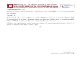 Equipo de Lengua y Literatura:
Lic. Graciela Ruarte, Prof. Marta Flores y Prof. Noelia Romero Vega
El hombre optó por la verdad y le dijo:
-Un hombre me ordenó en un sueño que viniera a Isfaján, porque ahí estaba mi fortuna. Ya estoy en Isfaján y veo que la fortuna que me prometió
ha de ser esta cárcel.
El juez echó a reír.
-Hombre desatinado -le dijo-, tres veces he soñado con una casa en la ciudad de El Cairo, en cuyo fondo hay un jardín. Y en el jardín un reloj de
sol y después del reloj de sol, una higuera, y bajo la higuera un tesoro. No he dado el menor crédito a esa mentira. Tú, sin embargo, has errado de
ciudad en ciudad, bajo la sola fe de tu sueño. Que no vuelva a verte en Isfaján. Toma estas monedas y vete.
El hombre las tomó y regresó a la patria. Debajo de la higuera de su casa (que era la del sueño del juez) desenterró el tesoro. Así Dios le dio
bendición y lo recompensó y exaltó. Dios es el Generoso, el Oculto.
FIN
 