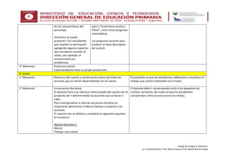 Equipo de Lengua y Literatura:
Lic. Graciela Ruarte, Prof. Marta Flores y Prof. Noelia Romero Vega
de las características del
personaje.
Asimismo se puede
proponer a los estudiantes
que amplíen la descripción
agregando algunos aspectos
que consideren acordes al
relato, por ejemplo: el
anciano tenía voz
temblorosa.
ojos? ¿Tendrá boca ancha o
finita? , entre otras preguntas
orientadoras.
Las preguntas servirán para
producir el texto descriptivo
de la joven.
3° Momento Puesta en común.
Cada estudiante leerá su propia producción.
4° Sesión
1° Momento Relectura del cuento y conversación acerca de todas las
acciones que se vienen desarrollando con el cuento.
El propósito es que los estudiantes reflexionen y visualicen el
trabajo que vienen realizando con el texto.
2° Momento La secuencia Narrativa.
El docente hará una relectura interrumpida del cuento con el
propósito de ir determinando las acciones que se llevan a
cabo.
Para conceptualizar la idea de secuencia narrativa es
importante determinar el Marco (tiempo y espacio) y las
acciones.
El maestro lee, se detiene y completa el siguiente esquema
en la pizarra.
Núcleo Narrativo 1
Marco:
Tiempo: Una noche
El docente debe ir construyendo junto a los pequeños los
núcleos narrativos, de modo tal que los estudiantes
comprendan cómo se estructuran los relatos.
 