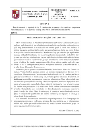 COMENTARIO DE TEXTO (LENGUA CASTELLANA Y LITERATURA II) – Propuesta 5. Página 1 de 4
OPCIÓN A
Lea atentamente el siguiente texto. A continuación, responda a las cuestiones propuestas.
Recuerde que éste es un ejercicio único y debe ir todo junto en la misma carpeta.
TEXTO
1
5
10
15
20
25
REDUCIR MUCHO Y YA: ¡ÉSA ES LA CUESTIÓN!
Hace ahora dos años, el Panel Intergubernamental de Cambio Climático (IPCC de su
sigla en inglés) concluyó que el calentamiento del sistema climático es inequívoco y
que, muy probablemente, es la actividad del hombre quien lo causa. Para muchos, la
noticia fue apenas un titular de los tantos que genera la prensa diaria, una rareza de ésas
a las que los científicos son tan dados. No obstante, hay que recordar que aquél era un
mensaje ratificado literalmente por todos los gobiernos representados en la ONU. Sor-
prende que, aún hoy, sea frecuente ver que profesionales de la comunicación de la ma-
yor solvencia duden de aquel mensaje, y sigan tratando este asunto de manera ecléctica,
como si hubiese dos bandos igualmente creíbles. Otros utilizan medios no legales para
sacar a la luz la correspondencia privada de algunos científicos y encontrar en ella la
prueba última del complot de unos pocos.
Pues bien, yerran quienes cuestionan la robustez de la ciencia acerca del cambio cli-
mático. Yerran también quienes quieren ver oscuras manipulaciones de unos pocos
científicos. Afortunadamente, la aventura de la ciencia es ácrata. Se conduce por la real
gana de los científicos de mirar aquí y allá, llevados por su curiosidad de conocer, sin
doblegarse a autoridad alguna que no emane del saber mismo. Nada más preciado para
un científico que despertarse un día y saber que alguien ha publicado algo que es erró-
neo o se basa en datos manipulados. Tanto más si lo publicado ha visto la luz a través de
las revistas más prestigiosas. Las redacciones de las revistas científicas se llenarían de
artículos rebatiendo las tesis sustentadas por datos fraudulentos o erróneos, para mayor
gloria de quien los rebata. Nada de eso ocurre. Y no ocurre porque la ciencia que res-
palda el conocimiento que tenemos del cambio climático y sus impactos es sólida, y lo
viene siendo desde sus inicios.
Las maniobras de distracción no tendrían mayor importancia si no fuera porque las
consecuencias son graves y el tiempo apremia. Es muy probable que el calentamiento
sufrido haya hecho que muchos ciudadanos del mundo lo estén pasando mal, y que va-
yan a seguir pasándolo incluso peor.
JOSÉ M. MORENO, en ABC
Pruebas de Acceso a enseñanzas
universitarias oficiales de grado
Castilla y León
COMENTARIO DE
TEXTO
(LENGUA
CASTELLANA Y
LITERATURA II)
EJERCICIO
Nº páginas: 4
 