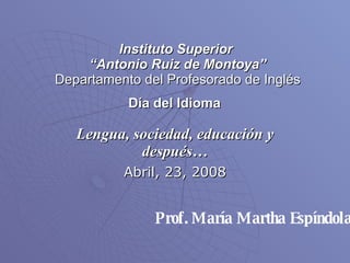 Instituto Superior  “Antonio Ruiz de Montoya” Departamento del Profesorado de Inglés Día del Idioma   Lengua, sociedad, educación y después… Abril, 23, 2008 Prof. María Martha Espíndola 