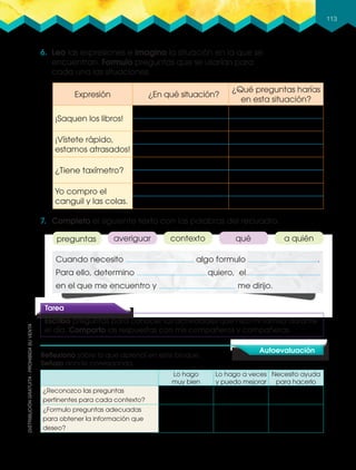 113
6. Leo las expresiones e imagino la situación en la que se
encuentran. Formulo preguntas que se usarían para
cada una las situaciones.
Cuando necesito algo formulo .
Para ello, determino quiero, el
en el que me encuentro y me dirijo.
7. Completo el siguiente texto con las palabras del recuadro.
Lo hago
muy bien
Lo hago a veces
y puedo mejorar
Necesito ayuda
para hacerlo
¿Reconozco las preguntas
pertinentes para cada contexto?
¿Formulo preguntas adecuadas
para obtener la información que
deseo?
Autoevaluación
Reﬂexiono sobre lo que aprendí en este bloque.
Señalo donde corresponda.
Tarea
Escribo preguntas para conocer las actividades que hizo mi familia durante
el día. Comparto las respuestas con mis compañeros y compañeras.
preguntas averiguar contexto qué a quién
Expresión ¿En qué situación?
¿Qué preguntas harías
en esta situación?
¡Saquen los libros!
¡Vístete rápido,
estamos atrasados!
¿Tiene taxímetro?
Yo compro el
canguil y las colas.
 