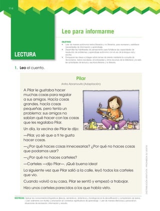 Leo para informarme
LECTURA
OBJETIVOS
• leer de manera autónoma textos literarios y no literarios, para recrearse y satisfacer
necesidades de información y aprendizaje.
• Desarrollar las habilidades de pensamiento para fortalecer las capacidades de
resolución de problemas y aprendizaje autónomo con el uso de la lengua oral y
escrita.
• Enriquecer las ideas e indagar sobre temas de interés mediante la consulta de
diccionarios, textos escolares, enciclopedias y otros recursos de la biblioteca y la web.
las actividades de lectura y escritura literaria y no literaria.
114
DESTREZAS: Aplicar los conocimientos lingüísticos (léxicos, semánticos, sintácticos y fonológicos) en la decodificación y comprensión de textos.
/ Leer oralmente con fluidez y entonación en contextos significativos de aprendizaje. / Leer de manera silenciosa y personal en
situaciones de recreación, información y estudio.
1. Leo el cuento.
Pilar
Anita Abramovitz (Adaptación)
A Pilar le gustaba hacer
muchas cosas para regalar
a sus amigos. Hacía cosas
grandes, hacía cosas
pequeñas, pero tenía un
problema: sus amigos no
sabían qué hacer con las cosas
que les regalaba Pilar.
Un día, la vecina de Pilar le dijo:
—Pilar, yo sé que a ti te gusta
hacer cosas.
—¿Por qué haces cosas innecesarias? ¿Por qué no haces cosas
que podamos usar?
—¿Por qué no haces carteles?
—Carteles —dijo Pilar—. ¡Qué buena idea!
La siguiente vez que Pilar salió a la calle, leyó todos los carteles
que vio.
Cuando volvió a su casa, Pilar se sentó y empezó a trabajar.
Hizo unos carteles parecidos a los que había visto.
 