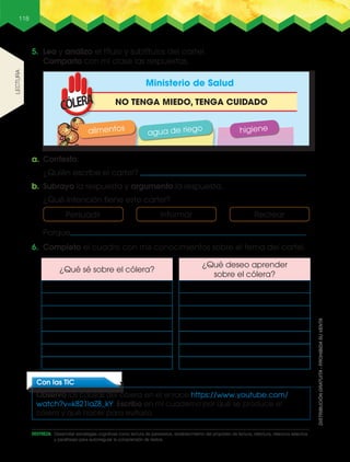 118
5. Leo y analizo el título y subtítulos del cartel.
Comparto con mi clase las respuestas.
6. Completo el cuadro con mis conocimientos sobre el tema del cartel.
a. Contesto:
¿Quién escribe el cartel?
b. Subrayo la respuesta y argumento la respuesta.
¿Qué intención tiene este cartel?
Con las TIC
Observo las causas del cólera en el enlace https://www.youtube.com/
watch?v=k821laZ8_kY. Escribo en mi cuaderno por qué se produce el
cólera y qué hacer para evitarlo.
Ministerio de Salud
alimentos
agua de riego higiene
NO TENGA MIEDO, TENGA CUIDADO
Persuadir Informar Recrear
¿Qué sé sobre el cólera?
¿Qué deseo aprender
sobre el cólera?
lEctuRa
Porque .
DESTREZA: Desarrollar estrategias cognitivas como lectura de paratextos, establecimiento del propósito de lectura, relectura, relectura selectiva
y parafraseo para autorregular la comprensión de textos.
 