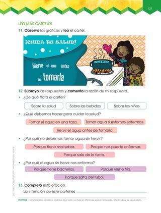 121
DESTREZA: Comprender los contenidos implícitos de un texto con base en inferencias espacio-temporales, referenciales y de causa-efecto.
12. Subrayo las respuestas y comento la razón de mi respuesta.
•฀ ¿De qué trata el cartel?
11. Observo los gráﬁcos y leo el cartel.
13. Completo esta oración.
La intención de este cartel es .
Tomar el agua en una taza. Tomar agua si estamos enfermos.
Hervir el agua antes de tomarla.
LEO MÁS CARTELES
Porque nos puede enfermar.
Porque viene fría.
Porque tiene mal sabor.
Porque tiene bacterias.
Porque sale de la tierra.
Porque salta del tubo.
Sobre las bebidasSobre la salud Sobre los niños
•฀ ¿Por qué el agua sin hervir nos enferma?
•฀ ¿Por qué no debemos tomar agua sin hervir?
•฀ ¿Qué debemos hacer para cuidar la salud?
 