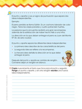 135
El punto y aparte separa las diferentes ideas independientes:
•฀ La primera idea describe de las características del perro.
•฀ La segunda idea se reﬁere a la recompensa.
•฀ La tercera idea detalla la dirección en la que debe
entregar el perro.
Después del punto y aparte se cambia de renglón.
Conviene dejar un renglón en blanco.
El punto y aparte (.) es un signo de puntuación que separa dos
ideas independientes.
Ejemplo:
El perro perdido se llama Sultán. Es un cachorro labrador de color
negro. Tiene las orejas paradas y cuatro patas bien fuertes.
La persona que lo encuentre recibirá una gran recompensa,
además de la satisfacción de haber hecho feliz a una niña.
La dirección en la que deben entregar el perro es Juan del Monte
Nº 34, de esta ciudad.
17.Copio nuevamente el texto que hice para el punto y seguido.
Pongo un punto y aparte, y en otro renglón escribo una nueva
idea independiente.
 
