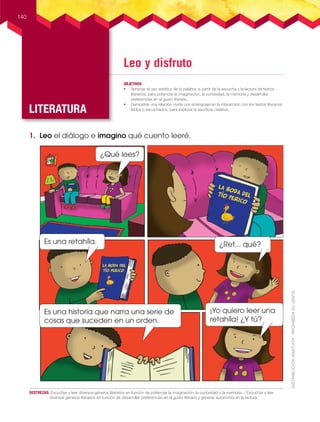 Leo y disfruto
LITERATURA
OBJETIVOS
• Apreciar el uso estético de la palabra, a partir de la escucha y la lectura de textos
literarios, para potenciar la imaginación, la curiosidad, la memoria y desarrollar
preferencias en el gusto literario.
• Demostrar una relación vívida con el lenguaje en la interacción con los textos literarios
leídos o escuchados, para explorar la escritura creativa.
140
DESTREZAS: Escuchar y leer diversos géneros literarios en función de potenciar la imaginación, la curiosidad y la memoria. / Escuchar y leer
diversos géneros literarios en función de desarrollar preferencias en el gusto literario y generar autonomía en la lectura.
1. Leo el diálogo e imagino qué cuento leeré.
¿Qué lees?
Es una historia que narra una serie de
cosas que suceden en un orden.
¡Yo quiero leer una
retahíla! ¿Y tú?
Es una retahíla. ¿Ret... qué?
 