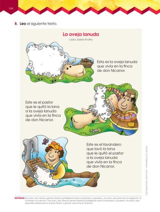 144
La oveja lanuda
Este es el pastor
que le quitó la lana
a la oveja lanuda
que vivía en la ﬁnca
de don Nicanor.
Este es el lavandero
que lavó la lana
que le quitó el pastor
a la oveja lanuda
que vivía en la ﬁnca
de don Nicanor.
Esta es la oveja lanuda
que vivía en la ﬁnca
de don Nicanor.
Lada Josefa Kratky
8. Leo el siguiente texto.
DESTREZAS:Escuchar y leer diversos géneros literarios (privilegiando textos ecuatorianos, populares y de autor), para potenciar la imaginación, la
curiosidad y la memoria./ Escuchar y leer diversos géneros literarios (privilegiando textos ecuatorianos, populares y de autor), para
desarrollar preferencias en el gusto literario y generar autonomía en la lectura.
 