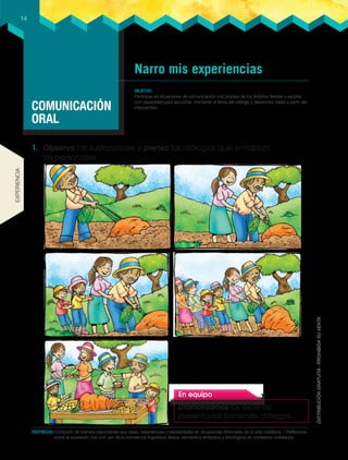 Narro mis experiencias
COMUNICACIÓN
ORAL
OBJETIVO
participar en situaciones de comunicación oral propias de los ámbitos familiar y escolar,
con capacidad para escuchar, mantener el tema del diálogo y desarrollar ideas a partir del
intercambio.
14
DESTREZAS:Compartir de manera espontánea sus ideas, experiencias y necesidades en situaciones informales de la vida cotidiana. / Reflexionar
sobre la expresión oral con uso de la conciencia lingúística (léxica, semántica sintáctica y fonológica) en contextos cotidianos.
1. Observo las ilustraciones y pienso los diálogos que entablan
los personajes.
En equipo
Dramatizamos las escenas
presentadas poniendo diálogos.
ExpERiEncia
 