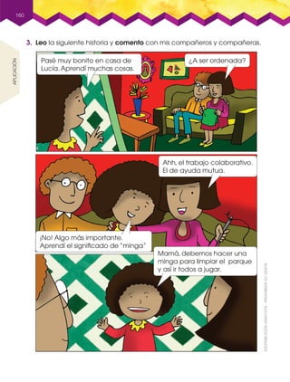 160
3. Leo la siguiente historia y comento con mis compañeros y compañeras.
aplicación
Pasé muy bonito en casa de
Lucía.Aprendí muchas cosas.
Mamá, debemos hacer una
minga para limpiar el parque
y así ir todos a jugar.
¡No! Algo más importante.
Aprendí el signiﬁcado de “minga”
Ahh, el trabajo colaborativo.
El de ayuda mutua.
¿A ser ordenada?
 