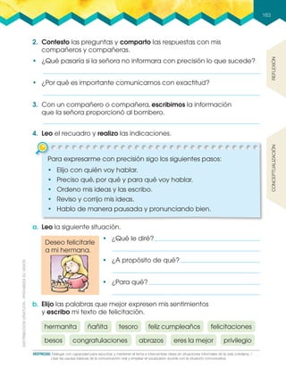 Deseo felicitarle
a mi hermana.
163
DESTREZAS: Dialogar con capacidad para escuchar y mantener el tema e intercambiar ideas en situaciones informales de la vida cotidiana. /
usar las pautas básicas de la comunicación oral y emplear el vocabulario acorde con la situación comunicativa.
2. Contesto las preguntas y comparto las respuestas con mis
compañeros y compañeras.
•฀ ¿Qué pasaría si la señora no informara con precisión lo que sucede?
3. Con un compañero o compañera, escribimos la información
que la señora proporcionó al bombero.
4. Leo el recuadro y realizo las indicaciones.
a. Leo la siguiente situación.
b. Elijo las palabras que mejor expresen mis sentimientos
y escribo mi texto de felicitación.
REflExiónconcEptualización
•฀ ¿Por qué es importante comunicarnos con exactitud?
Para expresarme con precisión sigo los siguientes pasos:
•฀ Elijo con quién voy hablar.
•฀ Preciso qué, por qué y para qué voy hablar.
•฀ Ordeno mis ideas y las escribo.
•฀ Reviso y corrijo mis ideas.
•฀ Hablo de manera pausada y pronunciando bien.
•฀ ¿Qué le diré?
•฀ ¿A propósito de qué?
•฀ ¿Para qué?
hermanita
abrazoscongratulaciones
ñañita
eres la mejorbesos
felicitacionesfeliz cumpleañostesoro
privilegio
 